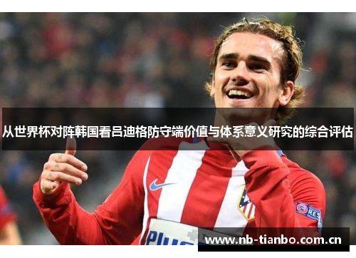 从世界杯对阵韩国看吕迪格防守端价值与体系意义研究的综合评估